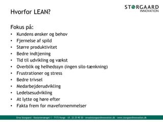 Erna Storgaard - Kastanievænget 1 - 7173 Vonge - tlf. 22 25 90 30 - erna@storgaardinnovation.dk - www.storgaardinnovation.dk
Hvorfor LEAN?
Fokus på:
• Kundens ønsker og behov
• Fjernelse af spild
• Større produktivitet
• Bedre indtjening
• Tid til udvikling og vækst
• Overblik og helhedssyn (ingen silo-tænkning)
• Frustrationer og stress
• Bedre trivsel
• Medarbejderudvikling
• Ledelsesudvikling
• At lytte og høre efter
• Fakta frem for mavefornemmelser
 