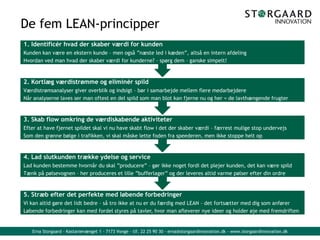 Erna Storgaard - Kastanievænget 1 - 7173 Vonge - tlf. 22 25 90 30 - erna@storgaardinnovation.dk - www.storgaardinnovation.dk
De fem LEAN-principper
5. Stræb efter det perfekte med løbende forbedringer
Vi kan altid gøre det lidt bedre – så tro ikke at nu er du færdig med LEAN – det fortsætter med dig som anfører
Løbende forbedringer kan med fordel styres på tavler, hvor man afleverer nye ideer og holder øje med fremdriften
4. Lad slutkunden trække ydelse og service
Lad kunden bestemme hvornår du skal ”producere” – gør ikke noget fordi det plejer kunden, det kan være spild
Tænk på pølsevognen – her produceres et lille ”bufferlager” og der leveres altid varme pølser efter din ordre
3. Skab flow omkring de værdiskabende aktiviteter
Efter at have fjernet spildet skal vi nu have skabt flow i det der skaber værdi – færrest mulige stop undervejs
Som den grønne bølge i trafikken, vi skal måske lette foden fra speederen, men ikke stoppe helt op
2. Kortlæg værdistrømme og eliminér spild
Værdistrømsanalyser giver overblik og indsigt – bør i samarbejde mellem flere medarbejdere
Når analyserne laves ser man oftest en del spild som man blot kan fjerne nu og her = de lavthængende frugter
1. Identificér hvad der skaber værdi for kunden
Kunden kan være en ekstern kunde – men også ”næste led i kæden”, altså en intern afdeling
Hvordan ved man hvad der skaber værdi for kunderne? – spørg dem – ganske simpelt!
 