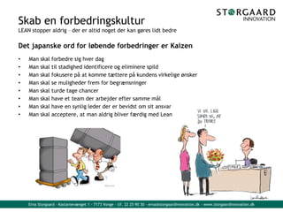 Erna Storgaard - Kastanievænget 1 - 7173 Vonge - tlf. 22 25 90 30 - erna@storgaardinnovation.dk - www.storgaardinnovation.dk
Skab en forbedringskultur
LEAN stopper aldrig – der er altid noget der kan gøres lidt bedre
Det japanske ord for løbende forbedringer er Kaizen
• Man skal forbedre sig hver dag
• Man skal til stadighed identificere og eliminere spild
• Man skal fokusere på at komme tættere på kundens virkelige ønsker
• Man skal se muligheder frem for begrænsninger
• Man skal turde tage chancer
• Man skal have et team der arbejder efter samme mål
• Man skal have en synlig leder der er bevidst om sit ansvar
• Man skal acceptere, at man aldrig bliver færdig med Lean
 