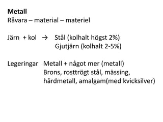 Metall
Råvara – material – materiel
Järn + kol → Stål (kolhalt högst 2%)
Gjutjärn (kolhalt 2-5%)
Legeringar Metall + något mer (metall)
Brons, rosttrögt stål, mässing,
hårdmetall, amalgam(med kvicksilver)
 