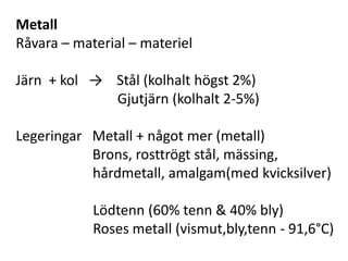 Metall
Råvara – material – materiel
Järn + kol → Stål (kolhalt högst 2%)
Gjutjärn (kolhalt 2-5%)
Legeringar Metall + något mer (metall)
Brons, rosttrögt stål, mässing,
hårdmetall, amalgam(med kvicksilver)
Lödtenn (60% tenn & 40% bly)
Roses metall (vismut,bly,tenn - 91,6°C)
 