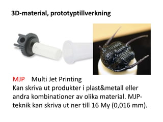 3D-material, prototyptillverkning
MJP Multi Jet Printing
Kan skriva ut produkter i plast&metall eller
andra kombinationer av olika material. MJP-
teknik kan skriva ut ner till 16 My (0,016 mm).
 