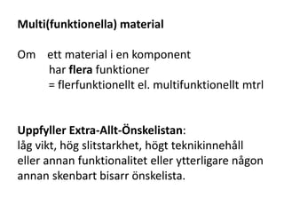 Multi(funktionella) material
Om ett material i en komponent
har flera funktioner
= flerfunktionellt el. multifunktionellt mtrl
Uppfyller Extra-Allt-Önskelistan:
låg vikt, hög slitstarkhet, högt teknikinnehåll
eller annan funktionalitet eller ytterligare någon
annan skenbart bisarr önskelista.
 