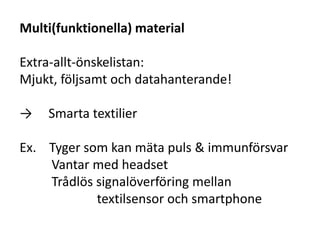 Multi(funktionella) material
Extra-allt-önskelistan:
Mjukt, följsamt och datahanterande!
→ Smarta textilier
Ex. Tyger som kan mäta puls & immunförsvar
Vantar med headset
Trådlös signalöverföring mellan
textilsensor och smartphone
 