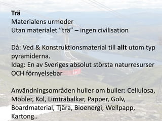 Trä
Materialens urmoder
Utan materialet ”trä” – ingen civilisation
Då: Ved & Konstruktionsmaterial till allt utom typ
pyramiderna.
Idag: En av Sveriges absolut största naturresurser
OCH förnyelsebar
Användningsområden huller om buller: Cellulosa,
Möbler, Kol, Limträbalkar, Papper, Golv,
Boardmaterial, Tjära, Bioenergi, Wellpapp,
Kartong..
 