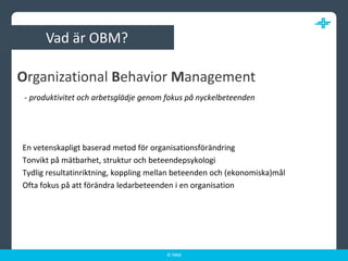 Vad är OBM? - produktivitet och arbetsglädje genom fokus på nyckelbeteendenEn vetenskapligt baserad metod för organisationsförändringTonvikt på mätbarhet, struktur och beteendepsykologiTydlig resultatinriktning, koppling mellan beteenden och (ekonomiska)mål Ofta fokus på att förändra ledarbeteenden i en organisationOrganizationalBehaviorManagement