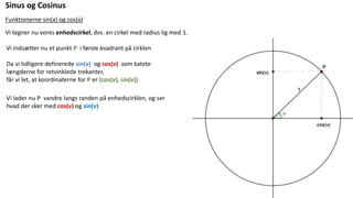 Sinus og Cosinus
Funktionerne sin(x) og cos(x)
Vi tegner nu vores enhedscirkel, dvs. en cirkel med radius lig med 1.
Vi indsætter nu et punkt P i første kvadrant på cirklen
Da vi tidligere definerede sin(v) og cos(v) som katete
længderne for retvinklede trekanter,
får vi let, at koordinaterne for P er (cos(v), sin(v))
Vi lader nu P vandre langs randen på enhedscirklen, og ser
hvad der sker med cos(v) og sin(v)
 