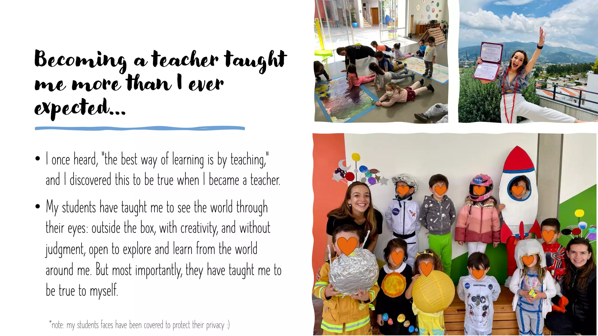 • I once heard, "the best way of learning is by teaching,"
and I discovered this to be true when I became a teacher.
• My students have taught me to see the world through
their eyes: outside the box, with creativity, and without
judgment, open to explore and learn from the world
around me. But most importantly, they have taught me to
be true to myself.
Becoming a teacher taught
me more than I ever
expected…
*note: my students faces have been covered to protect their privacy :)
 