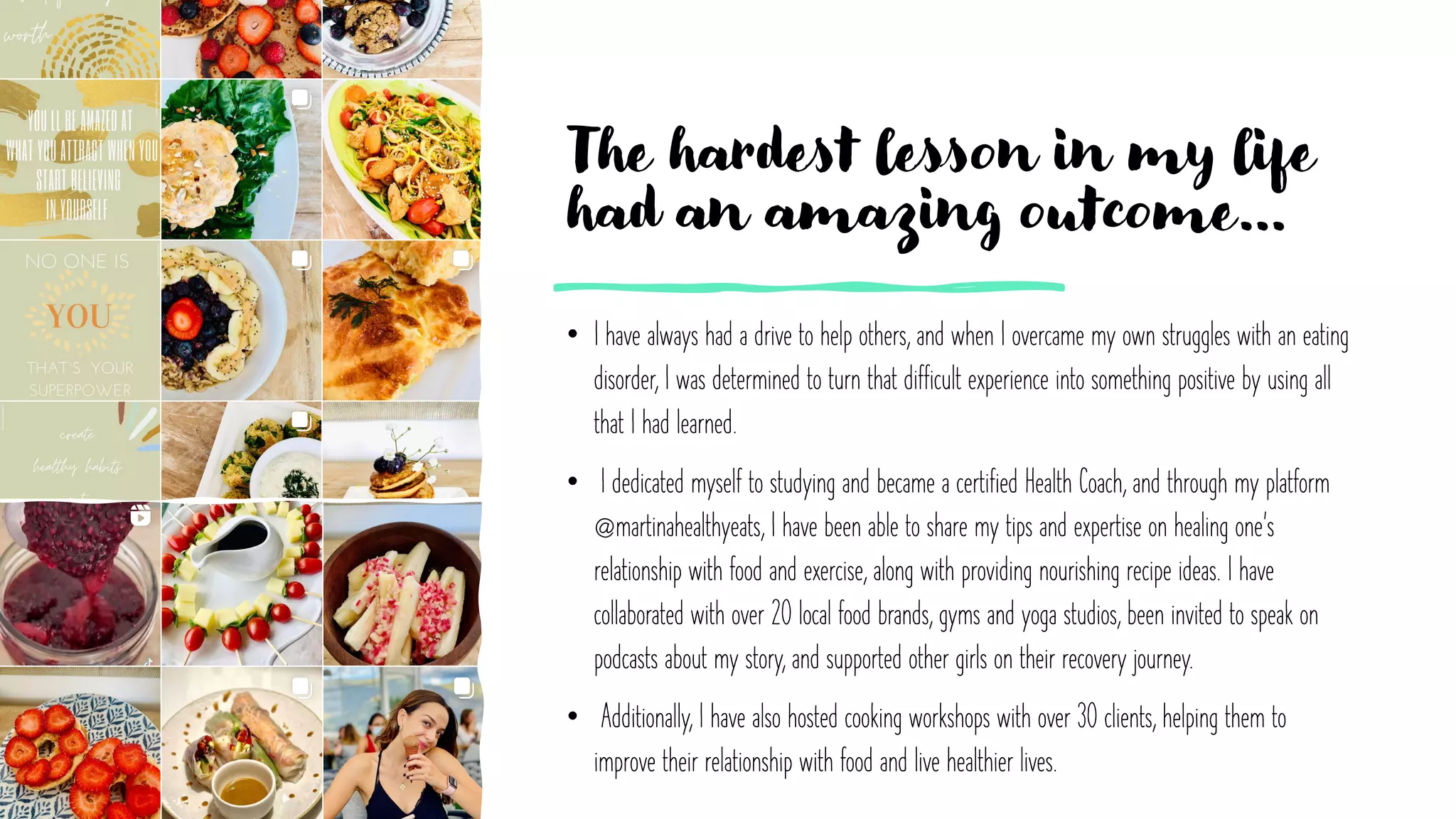 The hardest lesson in my life
had an amazing outcome…
• I have always had a drive to help others, and when I overcame my own struggles with an eating
disorder, I was determined to turn that difficult experience into something positive by using all
that I had learned.
• I dedicated myself to studying and became a certified Health Coach, and through my platform
@martinahealthyeats, I have been able to share my tips and expertise on healing one's
relationship with food and exercise, along with providing nourishing recipe ideas. I have
collaborated with over 20 local food brands, gyms and yoga studios, been invited to speak on
podcasts about my story, and supported other girls on their recovery journey.
• Additionally, I have also hosted cooking workshops with over 30 clients, helping them to
improve their relationship with food and live healthier lives.
 