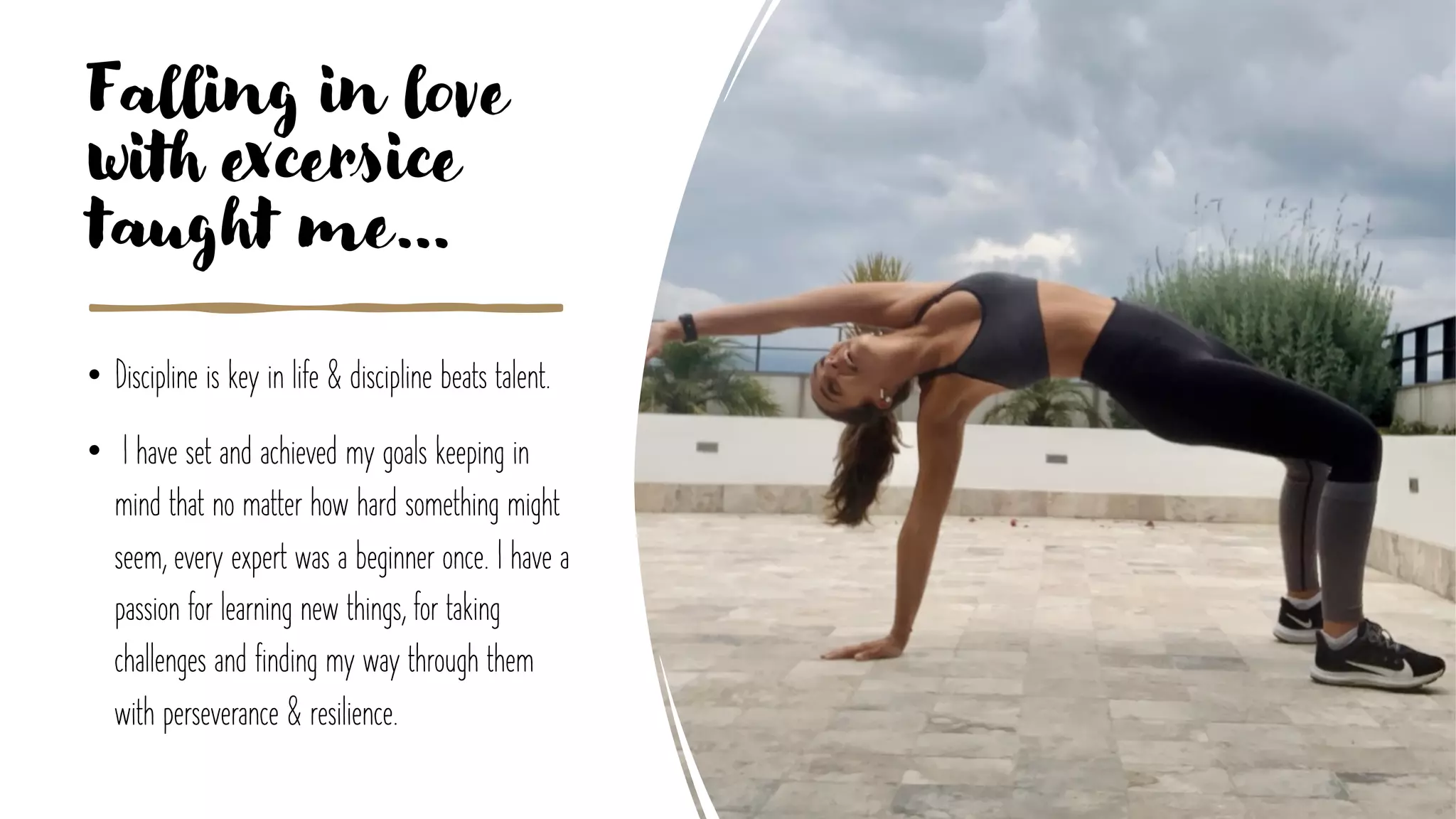 Falling in love
with excersice
taught me…
• Discipline is key in life & discipline beats talent.
• I have set and achieved my goals keeping in
mind that no matter how hard something might
seem, every expert was a beginner once. I have a
passion for learning new things, for taking
challenges and finding my way through them
with perseverance & resilience.
 