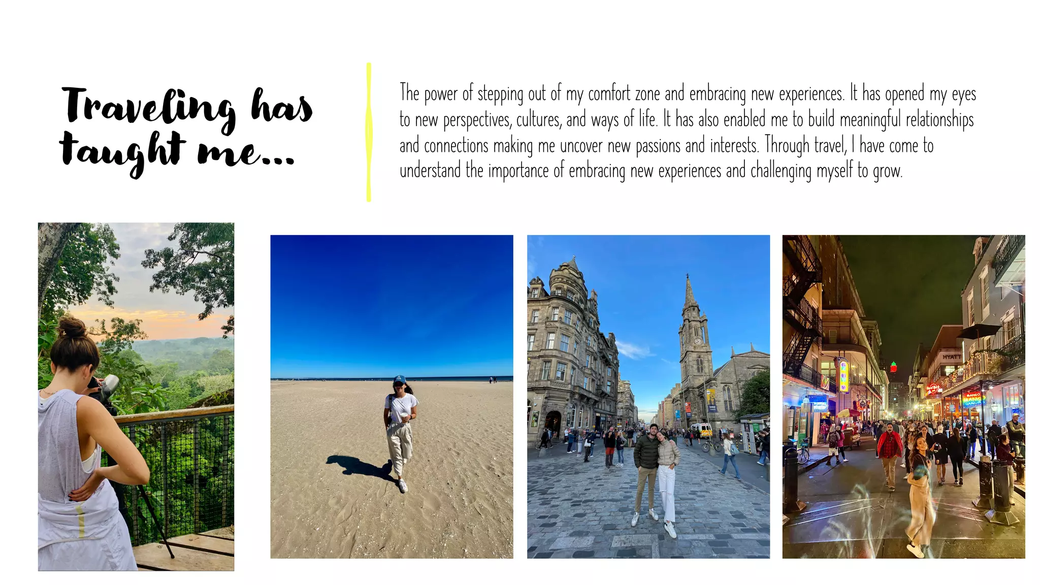 Traveling has
taught me…
The power of stepping out of my comfort zone and embracing new experiences. It has opened my eyes
to new perspectives, cultures, and ways of life. It has also enabled me to build meaningful relationships
and connections making me uncover new passions and interests. Through travel, I have come to
understand the importance of embracing new experiences and challenging myself to grow.
 