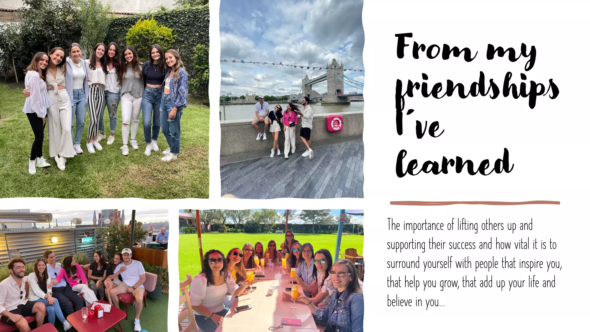 From my
friendships
I´ve
learned
The importance of lifting others up and
supporting their success and how vital it is to
surround yourself with people that inspire you,
that help you grow, that add up your life and
believe in you…
 