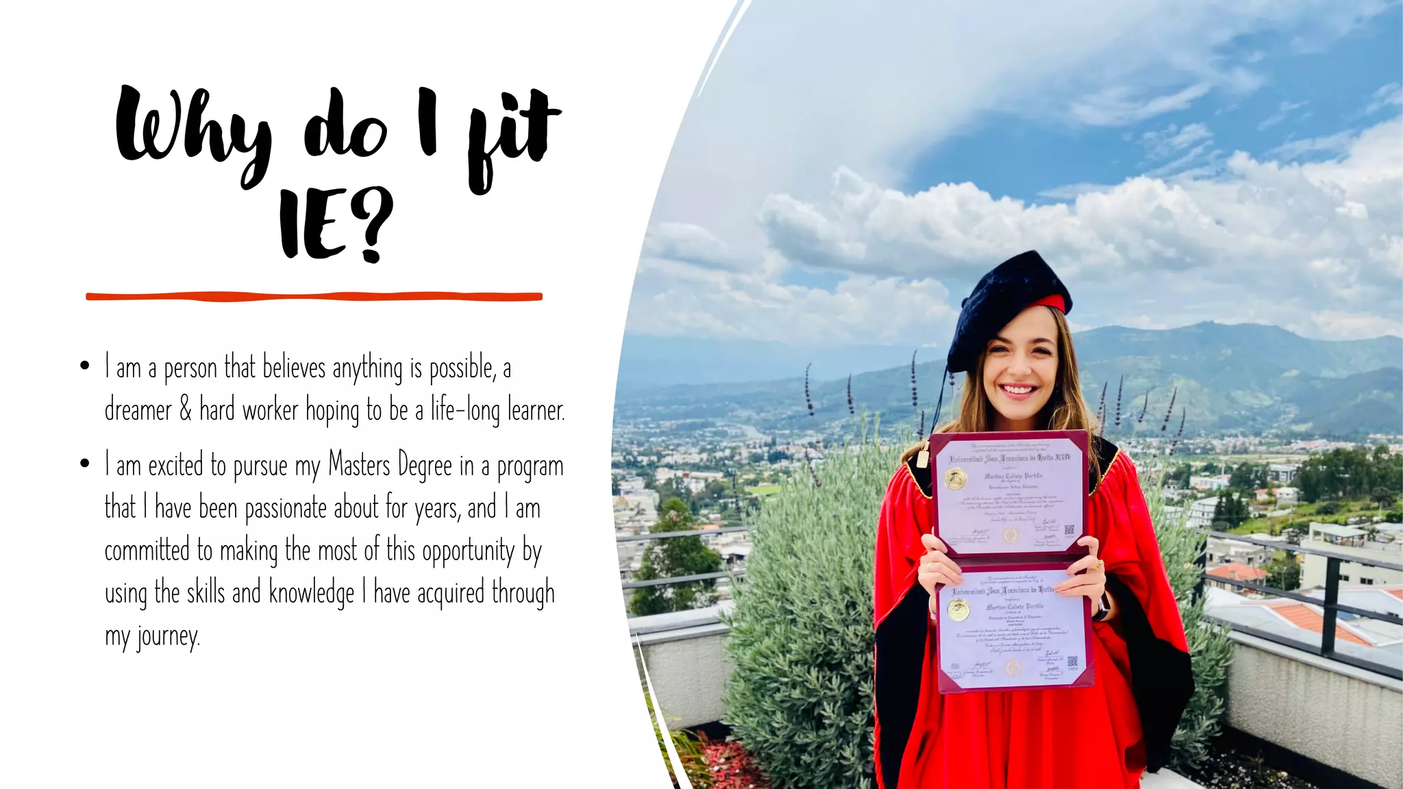 Why do I fit
IE?
• I am a person that believes anything is possible, a
dreamer & hard worker hoping to be a life-long learner.
• I am excited to pursue my Masters Degree in a program
that I have been passionate about for years, and I am
committed to making the most of this opportunity by
using the skills and knowledge I have acquired through
my journey.
 