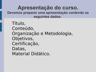 Apresentação do curso. Devemos preparar uma apresentação contendo os seguintes dados:  Título,  Conteúdo,  Organização e Metodologia, Objetivos,  Certificação,  Datas,  Material Didático. 