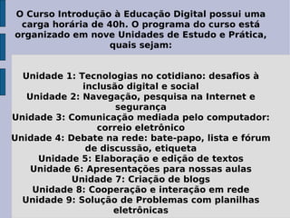 O Curso Introdução à Educação Digital possui uma carga horária de 40h. O programa do curso está organizado em nove Unidades de Estudo e Prática, quais sejam: Unidade 1: Tecnologias no cotidiano: desafios à inclusão digital e social Unidade 2: Navegação, pesquisa na Internet e segurança Unidade 3: Comunicação mediada pelo computador: correio eletrônico Unidade 4: Debate na rede: bate-papo, lista e fórum de discussão, etiqueta Unidade 5: Elaboração e edição de textos Unidade 6: Apresentações para nossas aulas Unidade 7: Criação de blogs Unidade 8: Cooperação e interação em rede Unidade 9: Solução de Problemas com planilhas eletrônicas 