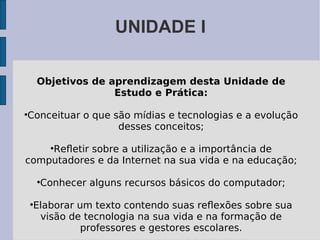 UNIDADE I Objetivos de aprendizagem desta Unidade de Estudo e Prática: Conceituar o que são mídias e tecnologias e a evolução desses conceitos; Reﬂetir sobre a utilização e a importância de computadores e da Internet na sua vida e na educação; Conhecer alguns recursos básicos do computador; Elaborar um texto contendo suas reﬂexões sobre sua visão de tecnologia na sua vida e na formação de professores e gestores escolares. 