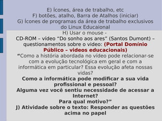 E) Ícones, área de trabalho, etc F) botões, atalho, Barra de Atalhos (iniciar) G) Ícones de programas da área de trabalho exclusivos do Linux Educaional H) Usar o mouse -  CD-ROM – vídeo “Do sonho aos ares” (Santos Dumont) – questionamentos sobre o video:   (Portal Domínio Público – videos educacionais) “ Como a história abordada no vídeo pode relacionar-se com a evolução tecnológica em geral e com a informática em particular? Essa evolução afeta nossas vidas? Como a informática pode modiﬁcar a sua vida proﬁssional e pessoal? Alguma vez você sentiu necessidade de acessar a Internet? Para qual motivo?” J) Atividade sobre o texto: Responder as questões acima no papel 