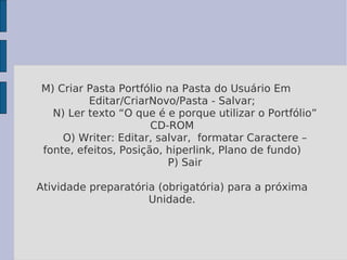 M) Criar Pasta Portfólio na Pasta do Usuário Em Editar/CriarNovo/Pasta - Salvar;   N) Ler texto “O que é e porque utilizar o Portfólio” CD-ROM   O) Writer: Editar, salvar,  formatar Caractere – fonte, efeitos, Posição, hiperlink, Plano de fundo)   P) Sair Atividade preparatória (obrigatória) para a próxima Unidade. 