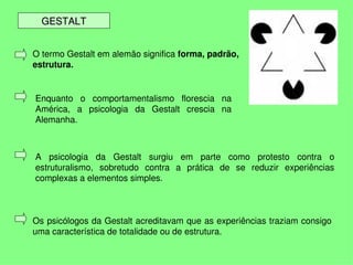GESTALT


    O termo Gestalt em alemão significa forma, padrão, 
    estrutura.


    Enquanto  o  comportamentalismo  florescia  na 
    América,  a  psicologia  da  Gestalt  crescia  na 
    Alemanha.



    A  psicologia  da  Gestalt  surgiu  em  parte  como  protesto  contra  o 
    estruturalismo,  sobretudo  contra  a  prática  de  se  reduzir  experiências 
    complexas a elementos simples.



    Os psicólogos da Gestalt acreditavam que as experiências traziam consigo 
    uma característica de totalidade ou de estrutura.
                                         
 