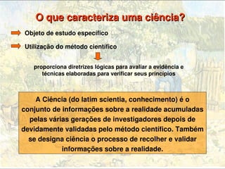 O que caracteriza uma ciência? 
    Objeto de estudo específico

    Utilização do método científico


       proporciona diretrizes lógicas para avaliar a evidência e 
          técnicas elaboradas para verificar seus princípios



        A Ciência (do latim scientia, conhecimento) é o 
    conjunto de informações sobre a realidade acumuladas 
      pelas várias gerações de investigadores depois de 
    devidamente validadas pelo método científico. Também 
      se designa ciência o processo de recolher e validar 
                informações sobre a realidade.
                                     
 