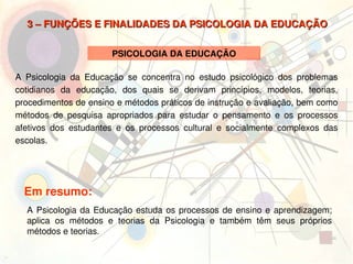 3 – FUNÇÕES E FINALIDADES DA PSICOLOGIA DA EDUCAÇÃO


                           PSICOLOGIA DA EDUCAÇÃO

A  Psicologia  da  Educação  se  concentra  no  estudo  psicológico  dos  problemas 
cotidianos  da  educação,  dos  quais  se  derivam  princípios,  modelos,  teorias, 
procedimentos de ensino e métodos práticos de instrução e avaliação, bem como 
métodos  de  pesquisa  apropriados  para  estudar  o  pensamento  e  os  processos 
afetivos  dos  estudantes  e  os  processos  cultural  e  socialmente  complexos  das 
escolas.




     Em resumo:
     A  Psicologia  da  Educação  estuda  os  processos  de  ensino  e  aprendizagem; 
     aplica  os  métodos  e  teorias  da  Psicologia  e  também  têm  seus  próprios 
     métodos e teorias.
                                             
 