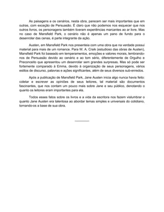 As paisagens e os cenários, nesta obra, parecem ser mais importantes que em
outras, com exceção de Persuasão. É claro que não podemos nos esquecer que nos
outros livros, os personagens também tiveram experiências marcantes ao ar livre. Mas
no caso de Mansfield Park, o cenário não é apenas um pano de fundo para o
desenrolar das cenas, é parte integrante da ação.

        Austen, em Mansfield Park nos presenteia com uma obra que na verdade possui
material para mais de um romance. Para W. A. Craik (estudioso das obras de Austen),
Mansfield Park foi baseado em temperamentos, emoções e valores morais, lembrando-
nos de Persuasão devido ao cenário e ao tom sério, diferentemente de Orgulho e
Preconceito que apresentou um desenrolar sem grandes surpresas. Mas só pode ser
fortemente comparado à Emma, devido à organização de seus personagens, vários
estilos de discurso, palavras e ações significantes, além de seus diversos sub-enredos.

       Após a publicação de Mansfield Park, Jane Austen inicia algo nunca havia feito:
coletar e escrever as opiniões de seus leitores, tal material são documentos
fascinantes, que nos contam um pouco mais sobre Jane e seu público, denotando o
quanto os leitores eram importantes para ela.

      Todos esses fatos sobre os livros e a vida da escritora nos fazem vislumbrar o
quanto Jane Austen era talentosa ao abordar temas simples e universais do cotidiano,
tornando-os a base de sua obra.



                                      ________
 