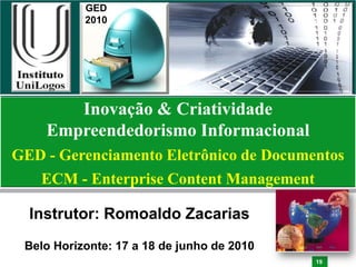 GED
           2010




       Inovação & Criatividade
    Empreendedorismo Informacional
GED - Gerenciamento Eletrônico de Documentos
   ECM - Enterprise Content Management

  Instrutor: Romoaldo Zacarias
 Belo Horizonte: 17 a 18 de junho de 2010
                                            19
 
