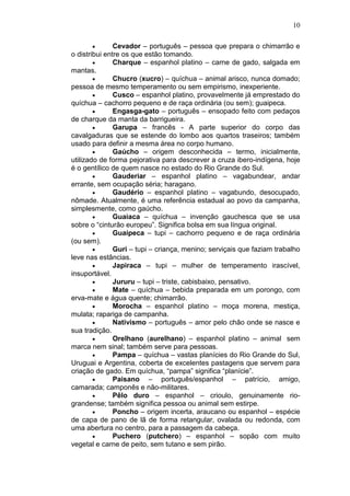 10

               Cevador – português – pessoa que prepara o chimarrão e
o distribui entre os que estão tomando.
               Charque – espanhol platino – carne de gado, salgada em
mantas.
               Chucro (xucro) – quíchua – animal arisco, nunca domado;
pessoa de mesmo temperamento ou sem empirismo, inexperiente.
               Cusco – espanhol platino, provavelmente já emprestado do
quíchua – cachorro pequeno e de raça ordinária (ou sem); guaipeca.
               Engasga-gato – português – ensopado feito com pedaços
de charque da manta da barrigueira.
               Garupa – francês - A parte superior do corpo das
cavalgaduras que se estende do lombo aos quartos traseiros; também
usado para definir a mesma área no corpo humano.
               Gaúcho – origem desconhecida – termo, inicialmente,
utilizado de forma pejorativa para descrever a cruza ibero-indígena, hoje
é o gentílico de quem nasce no estado do Rio Grande do Sul.
               Gauderiar – espanhol platino – vagabundear, andar
errante, sem ocupação séria; haragano.
               Gaudério – espanhol platino – vagabundo, desocupado,
nômade. Atualmente, é uma referência estadual ao povo da campanha,
simplesmente, como gaúcho.
               Guaiaca – quíchua – invenção gauchesca que se usa
sobre o “cinturão europeu”. Significa bolsa em sua língua original.
               Guaipeca – tupi – cachorro pequeno e de raça ordinária
(ou sem).
               Guri – tupi – criança, menino; serviçais que faziam trabalho
leve nas estâncias.
               Japiraca – tupi – mulher de temperamento irascível,
insuportável.
               Jururu – tupi – triste, cabisbaixo, pensativo.
               Mate – quíchua – bebida preparada em um porongo, com
erva-mate e água quente; chimarrão.
               Morocha – espanhol platino – moça morena, mestiça,
mulata; rapariga de campanha.
               Nativismo – português – amor pelo chão onde se nasce e
sua tradição.
               Orelhano (aurelhano) – espanhol platino – animal sem
marca nem sinal; também serve para pessoas.
               Pampa – quíchua – vastas planícies do Rio Grande do Sul,
Uruguai e Argentina, coberta de excelentes pastagens que servem para
criação de gado. Em quíchua, “pampa” significa “planície”.
               Paisano – português/espanhol – patrício, amigo,
camarada; camponês e não-militares.
               Pêlo duro – espanhol – crioulo, genuinamente rio-
grandense; também significa pessoa ou animal sem estirpe.
               Poncho – origem incerta, araucano ou espanhol – espécie
de capa de pano de lã de forma retangular, ovalada ou redonda, com
uma abertura no centro, para a passagem da cabeça.
               Puchero (putchero) – espanhol – sopão com muito
vegetal e carne de peito, sem tutano e sem pirão.
 
