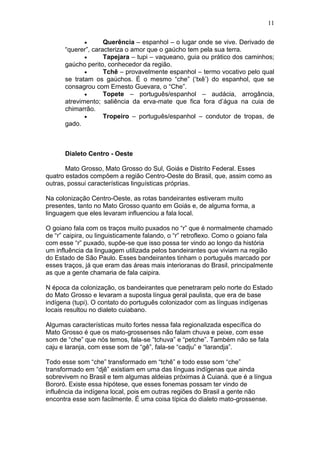 11

                    Querência – espanhol – o lugar onde se vive. Derivado de
      “querer”, caracteriza o amor que o gaúcho tem pela sua terra.
                    Tapejara – tupi – vaqueano, guia ou prático dos caminhos;
      gaúcho perito, conhecedor da região.
                    Tchê – provavelmente espanhol – termo vocativo pelo qual
      se tratam os gaúchos. É o mesmo “che” („txê‟) do espanhol, que se
      consagrou com Ernesto Guevara, o “Che”.
                    Topete – português/espanhol – audácia, arrogância,
      atrevimento; saliência da erva-mate que fica fora d‟água na cuia de
      chimarrão.
                    Tropeiro – português/espanhol – condutor de tropas, de
      gado.



      Dialeto Centro - Oeste

       Mato Grosso, Mato Grosso do Sul, Goiás e Distrito Federal. Esses
quatro estados compõem a região Centro-Oeste do Brasil, que, assim como as
outras, possui características linguísticas próprias.

Na colonização Centro-Oeste, as rotas bandeirantes estiveram muito
presentes, tanto no Mato Grosso quanto em Goiás e, de alguma forma, a
linguagem que eles levaram influenciou a fala local.

O goiano fala com os traços muito puxados no “r” que é normalmente chamado
de “r” caipira, ou linguisticamente falando, o “r” retroflexo. Como o goiano fala
com esse “r” puxado, supôe-se que isso possa ter vindo ao longo da história
um influência da linguagem utilizada pelos bandeirantes que viviam na região
do Estado de São Paulo. Esses bandeirantes tinham o português marcado por
esses traços, já que eram das áreas mais interioranas do Brasil, principalmente
as que a gente chamaria de fala caipira.

N época da colonização, os bandeirantes que penetraram pelo norte do Estado
do Mato Grosso e levaram a suposta língua geral paulista, que era de base
indígena (tupi). O contato do português colonizador com as línguas indígenas
locais resultou no dialeto cuiabano.

Algumas características muito fortes nessa fala regionalizada específica do
Mato Grosso é que os mato-grossenses não falam chuva e peixe, com esse
som de “che” que nós temos, fala-se “tchuva” e “petche”. Também não se fala
caju e laranja, com esse som de “gê”, fala-se “cadju” e “larandja”.

Todo esse som “che” transformado em “tchê” e todo esse som “che”
transformado em “djê” existiam em uma das línguas indígenas que ainda
sobrevivem no Brasil e tem algumas aldeias próximas à Cuianá. que é a língua
Bororó. Existe essa hipótese, que esses fonemas possam ter vindo de
influência da indígena local, pois em outras regiões do Brasil a gente não
encontra esse som facilmente. É uma coisa típica do dialeto mato-grossense.
 