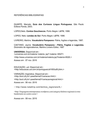 3



REFERÊNCIAS BIBLIOGRAFIAS



DUARTE, Marcelo. Guia dos Curiosos Língua Portuguesa. São Paulo:
Editora Panda, 2003.

LOPES,Neto. Contos Gauchescos. Porto Alegre: L&PM, 1998.

LOPES, Neto. Lendas do Sul. Porto Alegre: L&PM, 1998.

LIVREIRO, Martins. Vocabulário Pampeano- Pátria, fogões e legendas, 1987.

CAETANO, Jayme. Vocabulário Pampeano - Pátria, Fogões e Legendas.
Dicionário de regionalismos, Martins Livreiro Editor, 1987

UNIVERSIA. Disponível em :
<universia.com.br/materia/ materia. jsp? materia =8527>
<http://www.universia.com.br/materia/materia.jsp?materia=8526.>
Acesso em : 07 nov. 2010


EDUCAÇÃO, uol. Disponível em :
<http://educacao.uol.com.br/portugues/ult1693u60.jhtm;>

VARIAÇÃO, lingüística. Disponível em :
<http://acd.ufrj.br/~pead/tema01/variacao.html;>
<http://acd.ufrj.br/~pead/tema01/variacaoregional.html;>
Acesso em : 06 nov. 2010

< http://www.nataltrip.com/termos_regionais/A ;>

<http://linguagemcontemporanea.wordpress.com/category/dialetos-regionais/a-rota-
bandeirante-no-centro-oeste/>

Acesso em : 08 nov. 2010
 