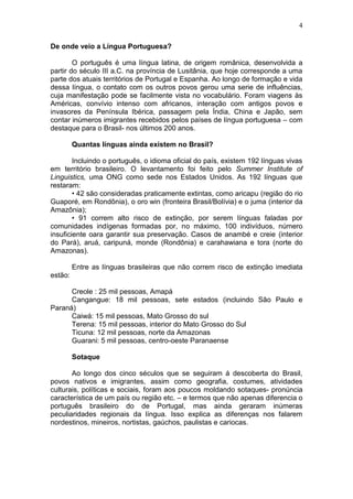 4

De onde veio a Língua Portuguesa?

        O português é uma língua latina, de origem românica, desenvolvida a
partir do século III a.C. na província de Lusitânia, que hoje corresponde a uma
parte dos atuais territórios de Portugal e Espanha. Ao longo de formação e vida
dessa língua, o contato com os outros povos gerou uma serie de influências,
cuja manifestação pode se facilmente vista no vocabulário. Foram viagens às
Américas, convívio intenso com africanos, interação com antigos povos e
invasores da Península Ibérica, passagem pela Índia, China e Japão, sem
contar inúmeros imigrantes recebidos pelos países de língua portuguesa – com
destaque para o Brasil- nos últimos 200 anos.

         Quantas línguas ainda existem no Brasil?

        Incluindo o português, o idioma oficial do país, existem 192 línguas vivas
em território brasileiro. O levantamento foi feito pelo Summer Institute of
Linguistics, uma ONG como sede nos Estados Unidos. As 192 línguas que
restaram:
        • 42 são consideradas praticamente extintas, como aricapu (região do rio
Guaporé, em Rondônia), o oro win (fronteira Brasil/Bolívia) e o juma (interior da
Amazônia);
        • 91 correm alto risco de extinção, por serem línguas faladas por
comunidades indígenas formadas por, no máximo, 100 indivíduos, número
insuficiente oara garantir sua preservação. Casos de anambé e creie (interior
do Pará), aruá, caripuná, monde (Rondônia) e carahawiana e tora (norte do
Amazonas).

         Entre as línguas brasileiras que não correm risco de extinção imediata
estão:

      Creole : 25 mil pessoas, Amapá
      Cangangue: 18 mil pessoas, sete estados (incluindo São Paulo e
Paraná)
      Caiwá: 15 mil pessoas, Mato Grosso do sul
      Terena: 15 mil pessoas, interior do Mato Grosso do Sul
      Ticuna: 12 mil pessoas, norte da Amazonas
      Guarani: 5 mil pessoas, centro-oeste Paranaense

         Sotaque

       Ao longo dos cinco séculos que se seguiram á descoberta do Brasil,
povos nativos e imigrantes, assim como geografia, costumes, atividades
culturais, políticas e sociais, foram aos poucos moldando sotaques- pronúncia
característica de um país ou região etc. – e termos que não apenas diferencia o
português brasileiro do de Portugal, mas ainda geraram inúmeras
peculiaridades regionais da língua. Isso explica as diferenças nos falarem
nordestinos, mineiros, nortistas, gaúchos, paulistas e cariocas.
 