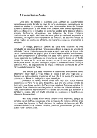 5



      O linguajar Norte da Região


       Uma série de razões é levantada para justificar as características
específicas do modo de falar do povo do norte, destacando, especialmente as
influências vindas do português falado em determinadas áreas de Portugal
durante a colonização. E tem muito a ver também, com termos regionalistas,
com as adaptações e corruptela de palavras usadas para designar objetos,
animais, fenômenos atmosférico, por influencia da língua indígena
predominante na região, de invasores estrangeiros (holandeses, espanhóis e
franceses), de ingleses que implantaram as ferrovias, de escravos vindos de
várias regiões do continente africano, de imigrantes europeus, americanos e
asiáticos.

            O filólogo, professor Serafim da Silva neto escreveu no livro
Introdução ao Estudo da Língua Portuguesa no Brasil a respeito de um dialeto
intitulado: “canua cheia de cucos de pupa a prua”, que seria na língua culta
canoa cheia de cocos de popa a proa. Esse filólogo se referiu a esse dialeto
que falam amazonenses e paraenses com esse nome, por ser um dialeto cuja
marca essencial é a modificação da pronuncia da vogal „o‟ tônica em „u‟. Então
em vez de canoa, se diz canua; em vez de coco, se diz cuco; em vez de popa,
se diz pupa; em vez de proa, se diz prua, explica o professor Orlando Cassique
Sobrinho Alves, do departamento de língua e literatura Vernácula da UFPA
(Universidade federal do Pará).

           Ele lembra que esse fenômeno é classificado tecnicamente como
alteamento: Quer dizer, a vogal média „o‟ passa a ser uma vogal alta „u‟.
Existem em outros dialetos brasileiros, só que não é na tônica. Por exemplo,
quando lá no Rio se diz „culégio‟ (no lugar de colégio).
       O professor da UFPA lembra ainda que haja dois outros dialetos
específicos no Pará. ”O da zona bragantina, que era uma antiga estrada de
ferro velho, que ligava o estado do Pará com a cidade de Bragança, próxima do
Nordeste. Esse dialeto da zona bragantina é também um dialeto tradicional do
Pará, historicamente representativo e é falado por pessoas que ajudaram a
construir o estado. Ele tem muita influência de cearenses e maranhenses,
influencia de nordestino”.

           “Há outro dialeto muito difuso, amorfo neste momento, porque se
constitui no sul do Pará, nessa área onde a migração foi forte nos últimos anos
por causa das riquezas do Pará, do ouro, da madeira, de fazendas etc. Ele
resulta da influência de baianos, mineiros, paulistas, paranaenses, gaúchos no
Sul do Pará”, conclui Alves.
 