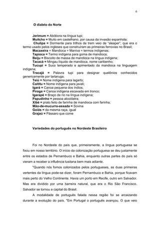 6



       O dialeto do Norte


       Jerimum = Abóbora na língua tupi;
       Muitcho = Muito em castelhano, por causa da invasão espanhola;
        Chulipa = Dormente para trilhos de trem veio de “sleaper”, que era o
termo usado pelos ingleses que construíram as primeiras ferrovias no Brasil;
       Macaxeira = Mandioca = Maniva = termos indígenas;
       Tapioca = Termo indígena para goma de mandioca;
       Beiju = Biscoito de massa de mandioca na língua indígena;
       Tacacá = Mingau líquido de mandioca, nome caribenho;
       Tucupi = Suco temperado e apimentado da mandioca na linguagem
indígena;
       Tracajá = Palavra tupi para designar quelônios conhecidos
genericamente por tartaruga;
       Teiú = Nome indígena para lagarto;
       Caititu = Nome indígena para javali;
       Igará = Canoa pequena dos índios;
       Piroga = Canoa indígena escavada em tronco;
       Igarapé = Braço de rio na língua indígena;
       Papudinho = pessoa alcoólatra;
       Xibé = prato feito de farinha de mandioca com farinha;
       Mão-de-mucurra-assada = Sovina
       Goiás = da mesma raça, igual
       Grajaú = Pássaro que come



      Variedades do português no Nordeste Brasileiro




      Foi no Nordeste do país que, primeiramente, a língua portuguesa se
fixou em nosso território. O início da colonização portuguesa se deu justamente
entre os estados de Pernambuco e Bahia, enquanto outras partes do país só
vieram a receber a influência lusitana bem mais adiante.
      "Quando nós fomos colonizados pelos portugueses, as duas primeiras
vertentes da língua pode-se dizer, foram Pernambuco e Bahia, porque ficavam
mais perto do Velho Continente. Havia um porto em Recife, outro em Salvador.
Mas era dividido por uma barreira natural, que era o Rio São Francisco.
Salvador se tornou a capital do Brasil.
      A modalidade de português falada nessa região foi se arcaizando
durante a evolução do país. "Em Portugal o português avançou. O que veio
 