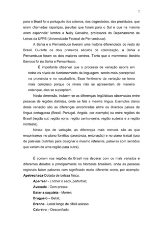 7

para o Brasil foi o português dos colonos, dos degredados, das prostitutas, que
eram chamadas raparigas, jesuítas que foram para o Sul e que na maioria
eram espanhóis" lembra a Nelly Carvalho, professora do Departamento de
Letras da UFPE (Universidade Federal de Pernambuco).
      A Bahia e o Pernambuco tiveram uma história diferenciada do resto do
Brasil. Durante os dois primeiros séculos de colonização, a Bahia e
Pernambuco foram os dois maiores centros. Tanto que o movimento literário
Barroco foi na Bahia e Pernambuco.
          É importante observar que o processo de variação ocorre em
   todos os níveis de funcionamento da linguagem, sendo mais perceptível
   na pronúncia e no vocabulário. Esse fenômeno da variação se torna
   mais complexo porque os níveis não se apresentam de maneira
   estanque, eles se superpõem.
      Nesta dimensão, incluem-se as diferenças lingüísticas observadas entre
pessoas de regiões distintas, onde se fala a mesma língua. Exemplos claros
desta variação são as diferenças encontradas entre os diversos países de
língua portuguesa (Brasil, Portugal, Angola, por exemplo) ou entre regiões do
Brasil (região sul, região norte, região centro-oeste, região sudeste e a região
nordeste).
      Nesse tipo de variação, as diferenças mais comuns são as que
encontramos no plano fonético (pronúncia, entonação) e no plano lexical (uso
de palavras distintas para designar o mesmo referente, palavras com sentidos
que variam de uma região para outra).


      É comum nas regiões do Brasil nos deparar com os mais variados e
diferentes dialetos e principalmente no Nordeste brasileiro, onde as pessoas
regionais falam palavras com significado muito diferente como, por exemplo:
Apetrechada-Dotada de beleza física;
      Aperrear - Encher o saco, perturbar;
      Avexado - Com pressa;
      Bater a caçuleta - Morrer;
      Bruguelo – Bebê;
      Brenha - Local longe de difícil acesso
      Cabreiro – Desconfiado;
 
