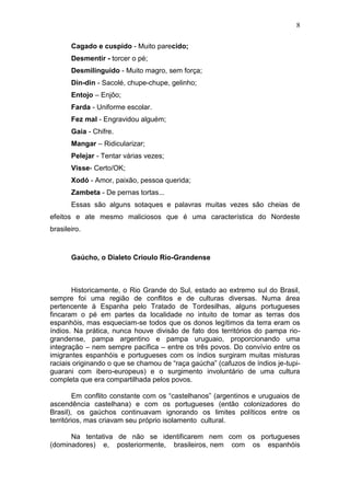 8

       Cagado e cuspido - Muito parecido;
       Desmentir - torcer o pé;
       Desmilinguido - Muito magro, sem força;
       Din-din - Sacolé, chupe-chupe, gelinho;
       Entojo – Enjôo;
       Farda - Uniforme escolar.
       Fez mal - Engravidou alguém;
       Gaia - Chifre.
       Mangar – Ridicularizar;
       Pelejar - Tentar várias vezes;
       Visse- Certo/OK;
       Xodó - Amor, paixão, pessoa querida;
       Zambeta - De pernas tortas...
       Essas são alguns sotaques e palavras muitas vezes são cheias de
efeitos e ate mesmo maliciosos que é uma característica do Nordeste
brasileiro.



       Gaúcho, o Dialeto Crioulo Rio-Grandense



       Historicamente, o Rio Grande do Sul, estado ao extremo sul do Brasil,
sempre foi uma região de conflitos e de culturas diversas. Numa área
pertencente à Espanha pelo Tratado de Tordesilhas, alguns portugueses
fincaram o pé em partes da localidade no intuito de tomar as terras dos
espanhóis, mas esqueciam-se todos que os donos legítimos da terra eram os
índios. Na prática, nunca houve divisão de fato dos territórios do pampa rio-
grandense, pampa argentino e pampa uruguaio, proporcionando uma
integração – nem sempre pacífica – entre os três povos. Do convívio entre os
imigrantes espanhóis e portugueses com os índios surgiram muitas misturas
raciais originando o que se chamou de “raça gaúcha” (cafuzos de índios je-tupi-
guarani com ibero-europeus) e o surgimento involuntário de uma cultura
completa que era compartilhada pelos povos.

         Em conflito constante com os “castelhanos” (argentinos e uruguaios de
ascendência castelhana) e com os portugueses (então colonizadores do
Brasil), os gaúchos continuavam ignorando os limites políticos entre os
territórios, mas criavam seu próprio isolamento cultural.

      Na tentativa de não se identificarem nem com os portugueses
(dominadores) e, posteriormente, brasileiros, nem com os espanhóis
 