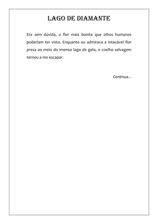 Lago de diamante

Era sem dúvida, a flor mais bonita que olhos humanos
poderiam ter visto. Enquanto eu admirava a intocável flor
presa ao meio do imenso lago de gelo, o coelho selvagem
tornou a me escapar.



                                               Continua...
 