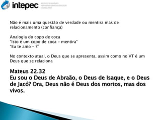 Não é mais uma questão de verdade ou mentira mas de
relacionamento (confiança)

Analogia do copo de coca
“Isto é um copo de coca – mentira”
“Eu te amo - ?”

No contexto atual, o Deus que se apresenta, assim como no VT é um
Deus que se relaciona

Mateus 22.32
Eu sou o Deus de Abraão, o Deus de Isaque, e o Deus
de Jacó? Ora, Deus não é Deus dos mortos, mas dos
vivos.
 