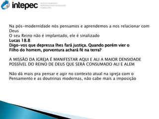 Na pós-modernidade nós pensamos e aprendemos a nos relacionar com
Deus
O seu Reino não é implantado, ele é sinalizado
Lucas 18.8
Digo-vos que depressa lhes fará justiça. Quando porém vier o
Filho do homem, porventura achará fé na terra?

A MISSÃO DA IGREJA É MANIFESTAR AQUI E ALI A MAIOR DENSIDADE
POSSÍVEL DO REINO DE DEUS QUE SERÁ CONSUMADO ALI E ALEM

Não dá mais pra pensar e agir no contexto atual na igreja com o
Pensamento e as doutrinas modernas, não cabe mais a imposição
 