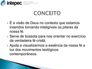    É a visão de Deus no contexto que estamos
    inseridos tornando inteligíveis os pilares da
    nossa fé.
   Serve de bússola para nos orientar no exercício
    da verdadeira fé cristã.
   Ajuda a visualizarmos a essência da nossa fé a
    luz dos movimentos teológicos
    contemporâneos.
 
