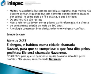 • Muitos na academia buscam na teologia a resposta, mas muitos não
  querem pensar, e quando buscam somente conhecimento acabam
  por colocá-lo como guia de fé e prática, o que é errado;
• Os ensinos não são regras;
• Nosso referencia devem ser os pilares da fé reformada, é a síntese
• do pensamento cristão de mais de 500 anos;
• A teologia contemporânea obrigatoriamente vai gerar conflitos.

Estudo de caso

Mateus 2:23
E chegou, e habitou numa cidade chamada
Nazaré, para que se cumprisse o que fora dito pelos
profetas: Ele será chamado Nazareno.
NO GREGO, para que se cumprisse aquilo havendo sido dito pelos
profetas: "Ele (Jesus) será chamado Nazareno"
 