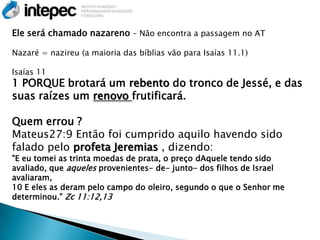 Ele será chamado nazareno – Não encontra a passagem no AT

Nazaré = nazireu (a maioria das bíblias vão para Isaías 11.1)

Isaías 11
1 PORQUE brotará um rebento do tronco de Jessé, e das
suas raízes um renovo frutificará.

Quem errou ?
Mateus27:9 Então foi cumprido aquilo havendo sido
falado pelo profeta Jeremias , dizendo:
"E eu tomei as trinta moedas de prata, o preço dAquele tendo sido
avaliado, que aqueles provenientes- de- junto- dos filhos de Israel
avaliaram,
10 E eles as deram pelo campo do oleiro, segundo o que o Senhor me
determinou." Zc 11:12,13
 
