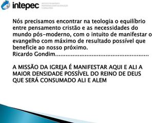 Nós precisamos encontrar na teologia o equilíbrio
entre pensamento cristão e as necessidades do
mundo pós-moderno, com o intuito de manifestar o
evangelho com máximo de resultado possível que
beneficie ao nosso próximo.
Ricardo Gondim......................................................

A MISSÃO DA IGREJA É MANIFESTAR AQUI E ALI A
MAIOR DENSIDADE POSSÍVEL DO REINO DE DEUS
QUE SERÁ CONSUMADO ALI E ALEM
 