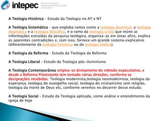 A Teologia Histórica – Estudo da Teologia no AT e NT

A Teologia Sistemática – que engloba ramos como a teologia doutrinal, a teologia
dogmática e a teologia filosófica, é o ramo da teologia cristã que reúne as
informações extraídas da pesquisa teológica, organiza-as em áreas afins, explica
as aparentes contradições e, com isso, fornece um grande sistema explicativo
(diferentemente da teologia histórica ou da teologia bíblica).

A Teologia da Reforma – Estudo da Teologia da Reforma

A Teologia Liberal – Estudo da Teologia pós-iluminismo

A Teologia Contemporânea origina-se diretamente do método especulativo, e
desde a Reforma Protestante tem tomado várias direções, conforme as
designações recebidas: Teologia modernista,teologia neomodernista, teologia da
esperança, teologia do evangelho social, teologia do cristianismo sem religião,
teologia da morte de Deus etc, conforme veremos no decorrer desse estudo;

A Teologia Social – Estudo da Teologia aplicada, como análise e entendimento da
igreja de hoje
 