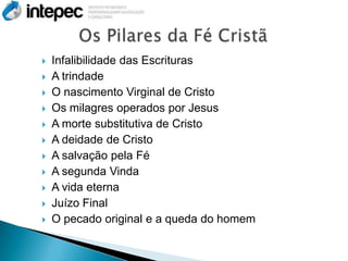    Infalibilidade das Escrituras
   A trindade
   O nascimento Virginal de Cristo
   Os milagres operados por Jesus
   A morte substitutiva de Cristo
   A deidade de Cristo
   A salvação pela Fé
   A segunda Vinda
   A vida eterna
   Juízo Final
   O pecado original e a queda do homem
 
