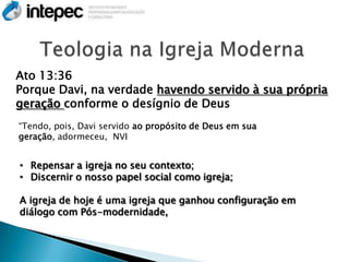 Ato 13:36
Porque Davi, na verdade havendo servido à sua própria
geração conforme o desígnio de Deus
“Tendo, pois, Davi servido ao propósito de Deus em sua
geração, adormeceu, NVI


• Repensar a igreja no seu contexto;
• Discernir o nosso papel social como igreja;

A igreja de hoje é uma igreja que ganhou configuração em
diálogo com Pós-modernidade,
 