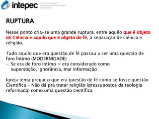 RUPTURA
Nesse ponto cria-se uma grande ruptura, entre aquilo que é objeto
de Ciência e aquilo que é objeto de fé, a separação de ciência e
religião.

Tudo aquilo que era questão de fé passou a ser uma questão de
foro Íntimo (MODERNIDADE)
- Se era de foro íntimo = era considerado como
  superstição, ignorância, mal informação

Igreja tenta pregar o que era questão de fé como se fosse questão
Científica - Não dá pra tratar religião (pressupostos da teologia
reformada) como uma questão científica
 