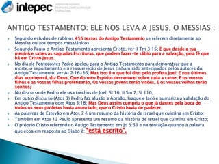    Segundo estudos de rabinos 456 textos do Antigo Testamento se referem diretamente ao
    Messias ou aos tempos messiânicos;
   Segundo Paulo o Antigo Testamento apresenta Cristo, ver II Tm 3:15; E que desde a tua
    meninice sabes as sagradas Escrituras, que podem fazer-te sábio para a salvação, pela fé que
    há em Cristo Jesus.
   No dia de Pentecostes Pedro apelou para o Antigo Testamento para demonstrar que a
    morte, o sepultamento e a ressurreição de Jesus tinham sido antecipados pelos autores do
    Antigo Testamento, ver At 2:16-36; Mas isto é o que foi dito pelo profeta Joel: E nos últimos
    dias acontecerá, diz Deus, Que do meu Espírito derramarei sobre toda a carne; E os vossos
    filhos e as vossas filhas profetizarão, Os vossos jovens terão visões, E os vossos velhos terão
    sonhos;
   No discurso de Pedro ele usa trechos de Joel, Sl 16, II Sm 7; Sl 110;
   Em outro discurso (Atos 3) Pedro faz alusão a Abraão, Isaque e Jacó e sumariza a validação do
    Antigo Testamento com Atos 3:18; Mas Deus assim cumpriu o que já dantes pela boca de
    todos os seus profetas havia anunciado; que o Cristo havia de padecer.
   As palavras de Estevão em Atos 7 é um resumo da história de Israel que culmina em Cristo;
   Também em Atos 13 Paulo apresenta um resumo da história de Israel que culmina em Cristo;
   O próprio Cristo referenda o Antigo Testamento em Jo 5:39 e na tentação quando a palavra
    que ecoa em resposta ao Diabo é: “está escrito”.
 