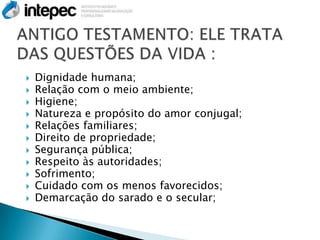    Dignidade humana;
   Relação com o meio ambiente;
   Higiene;
   Natureza e propósito do amor conjugal;
   Relações familiares;
   Direito de propriedade;
   Segurança pública;
   Respeito às autoridades;
   Sofrimento;
   Cuidado com os menos favorecidos;
   Demarcação do sarado e o secular;
 