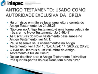    Há um risco em não se fazer uma leitura correta do
    Antigo Testamento, Lc 24:25,26;
   Não crer no Antigo Testamento é uma forma velada de
    não crer no Novo Testamento, Jo 5:46,47;
   As Escrituras do Novo Testamento baseiam-se no
    Antigo Testamento, ver Mt 1;
   Paulo baseava seus ensinamentos no Antigo
    Testamento, ver I Cor 15:3,4; At 24: 14; 26:6,22; 28:23;
   O livro de Hebreus é um vislumbre do Antigo
    Testamento à luz de Cristo;
   Deixar de olhar para o Antigo Testamento é trivializar
    três quartas-partes do que Deus tem a nos dizer.
 