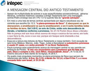    Apesar da multiplicidade de autores e suas especificidades socioeconômicas, gêneros
    literários, contextos históricos variados o Antigo Testamento tem uma mensagem
    central.Pedro enxerga isso em I Pe 1:3-12 quando fala da “grande salvação”.
   Em meio a uma lista de temas centrais apresentada por alguns estudiosos sou da
    corrente que escolhe Gn 12:3: “o plano-promessa de Deus”; E abençoarei os que te
    abençoarem, e amaldiçoarei os que te amaldiçoarem; e em ti serão benditas todas
    as famílias da terra. Gal 3-29 E, se sois de Cristo, então sois descendência de
    Abraão, e herdeiros conforme a promessa. Gn 21-12 Porém Deus disse a Abraão:
    Não te pareça mal aos teus olhos acerca do moço e acerca da tua serva; em tudo
    o que Sara te diz, ouve a sua voz; porque em Isaque será chamada a tua
    descendência.
   Essa era a leitura dos leitores do Novo Testamento e nossa também. Com exceção de
    seis livros (Mateus, Marcos, João, Tiago, Judas e Apocalipse) o substantivo promessa
    é usado 51 vezes, e o verbo prometer 11 no Novo Testamento.
   Paulo sumariza esse entendimento acerca da mensagem central no seu sermão em
    Antioquia da Pisídia: “E nós vos anunciamos que a promessa que foi feita aos
    pais, Deus a cumpriu a nós, seus filhos, ressuscitando Jesus”, At 13:32,33. O
    mesmo discurso é feito diante do rei Agripa, At 26:6,7;
   Os quatro mais singulares momentos no plano-promessa de Deus que servem de
    referenciais são feitos: A Eva, Gn 3:15; a Abrão Gn 12:3,4; a Davi II Sm 7; e o novo
    concerto feito com Israel, Jr 31:31-34.
 